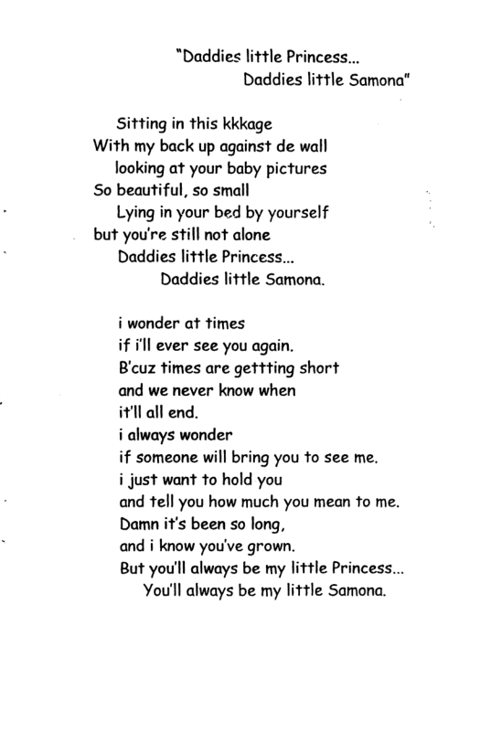 "Daddies little Princess... Daddies little Samona" Sitting in this kkkage With my back up against de wall looking at your baby pictures So beautiful, so small Lying in your bed by yourself but you’re still not alone Daddies little Princess... Daddies little Samona. i wonder at times if i’ll ever see you again. B’cuz times are gettting short and we never know when it’ll all end. i always wonder if someone will bring you to see me. i just want to hold you and tell you how much you mean to me. Damn it’s been so long, and i know you’ve grown. But you’ll always be my little Princess... You’ll always be my little Samona.